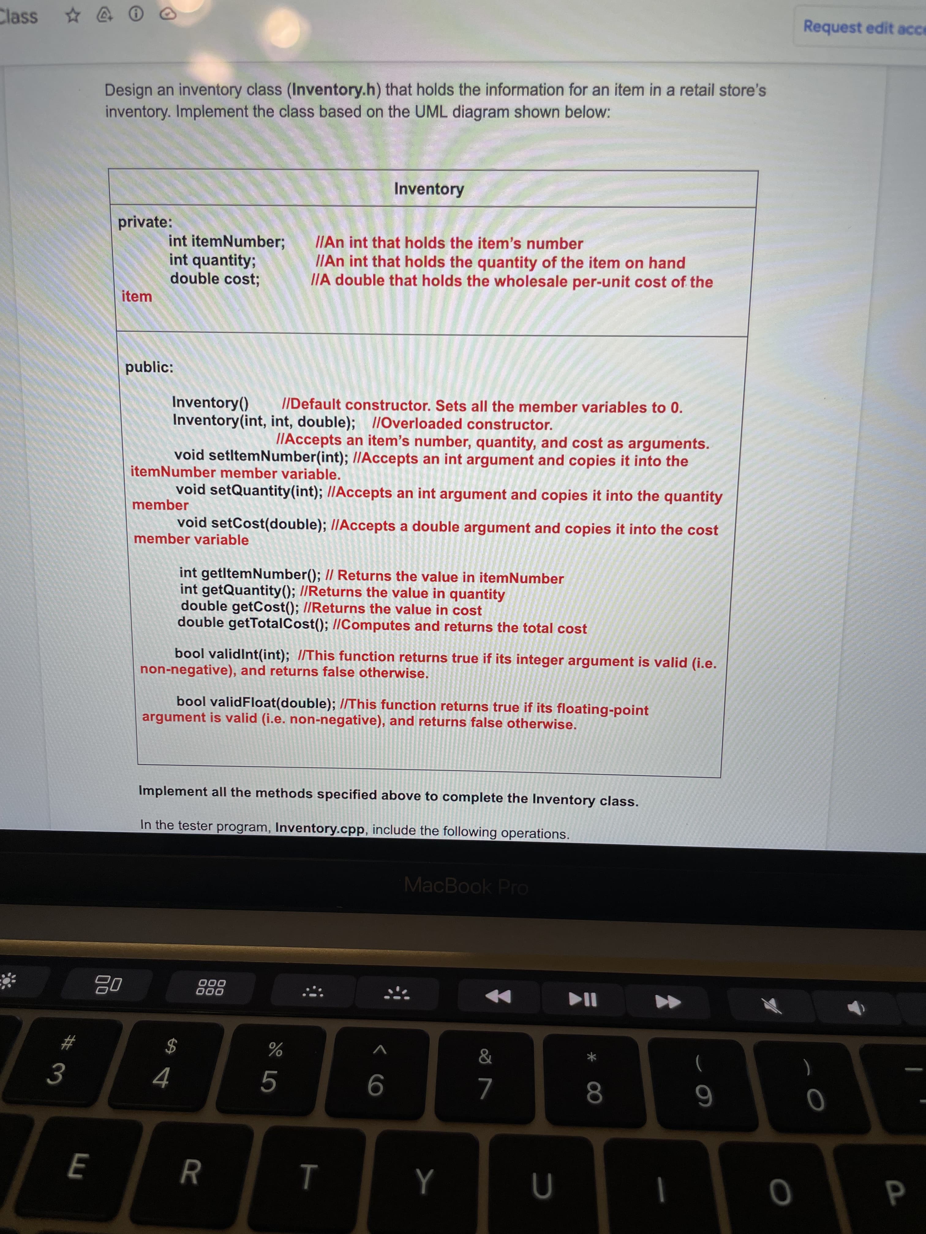 * 00
RR
3.
Class
Request edit ace
Design an inventory class (Inventory.h) that holds the information for an item in a retail store's
inventory. Implement the class based on the UML diagram shown below:
Inventory
private:
int itemNumber;
int quantity;
double cost;
I/An int that holds the item's number
I/An int that holds the quantity of the item on hand
IIA double that holds the wholesale per-unit cost of the
item
public:
Inventory()
Inventory(int, int, double); 1/Overloaded constructor.
//Default constructor. Sets all the member variables to 0.
I/Accepts an item's number, quantity, and cost as arguments.
void setltemNumber(int); /I/Accepts an int argument and copies it into the
itemNumber member variable.
void setQuantity(int); //Accepts an int argument and copies it into the quantity
member
void setCost(double); IIAccepts a double argument and copies it into the cost
member variable
int getltemNumber(); I/ Returns the value in itemNumber
int getQuantity(); //Returns the value in quantity
double getCost(); //Returns the value in cost
double getTotalCost(); //Computes and returns the total cost
bool validInt(int); I/This function returns true if its integer argument is valid (i.e.
non-negative), and returns false otherwise.
bool validFloat(double); //This function returns true if its floating-point
argument is valid (i.e. non-negative), and returns false otherwise.
Implement all the methods specified above to complete the Inventory class.
In the tester program, Inventory.cpp, include the following operations.
MacBook Pro
000
000
&
$
%
)
9
8.
