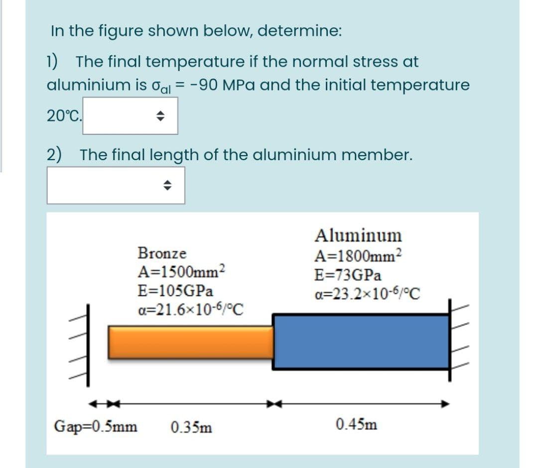 In the figure shown below, determine:
1) The final temperature if the normal stress at
aluminium is Og = -90 MPa and the initial temperature
%3D
20°C.
2) The final length of the aluminium member.
Aluminum
A=1800mm?
Bronze
A=1500mm?
E=73GPA
E=105GPA
a=23.2x10-6/°C
a=21.6x10-6/°C
Gap=0.5mm
0.35m
0.45m
