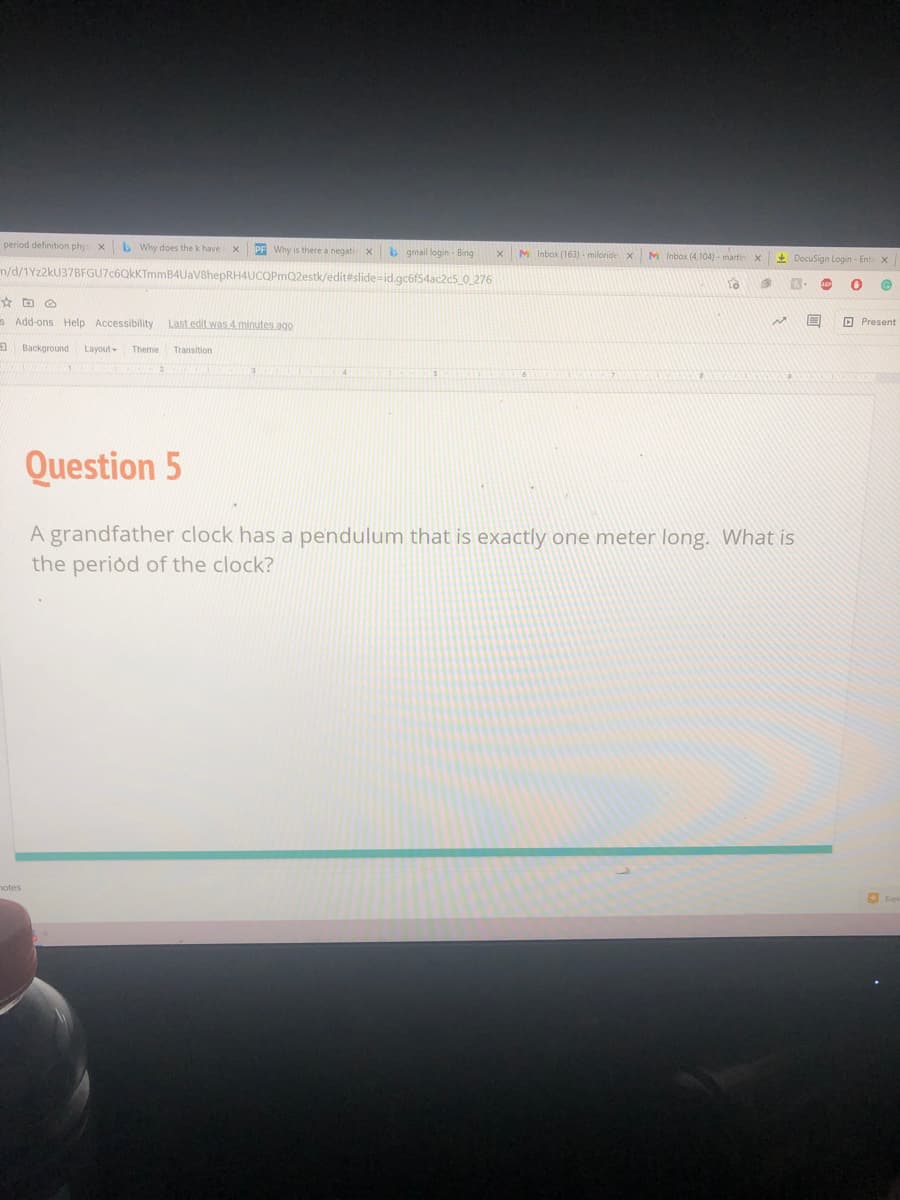 period definition phy xb Why does the k have
PF Why is there a negativ X
b gmail login - Bing
M Inbox (163) - miloride x
M Inbox (4 104) - martin
+ DocuSign Login - Ente X
n/d/1Yz2kU37BFGU7c6QkKTmmB4UaV8hepRH4UCQPmQ2estk/edit#slide=id.gc6f54ac2c5_0_276
s Add-ons Help Accessibility
Last edit was 4. minutes ago
O Present
a Background
Layout Theme
Transition
Question 5
A grandfather clock has a pendulum that is exactly one meter long. What is
the period of the clock?
