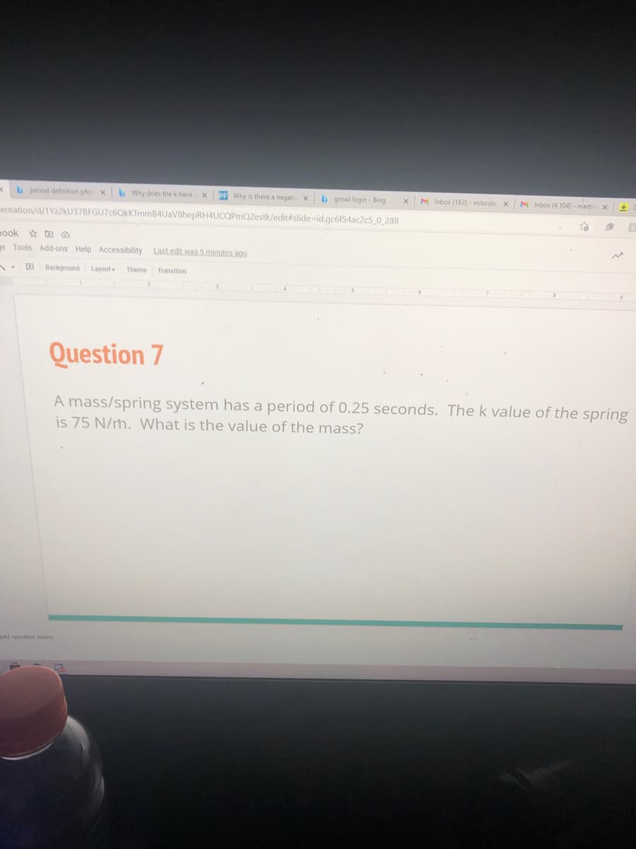 b period definition phys
b Why does the k have
PF Why is there a negati X
b gmail login - Bing
M Inbox (163) - miloride x
M Inbox (4,104) - martin X
entation/d/1Yz2kU37BFGU7c6QkKTmmB4UaV8hepRH4UCQPmQ2estk/edit#slide=id.gc6f54ac2c5_0_288
nook * D@
e Tools Add-ons Help Accessibility Last edit was 5 minutes ago
Background Layout-
Theme
Transition
Question 7
A mass/spring system has a period of 0.25 seconds. The k value of the spring
is 75 N/m. What is the value of the mass?
add speaker notes
