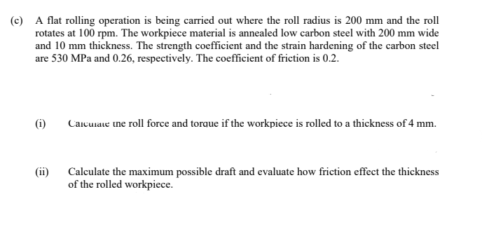 (c) A flat rolling operation is being carried out where the roll radius is 200 mm and the roll
rotates at 100 rpm. The workpiece material is annealed low carbon steel with 200 mm wide
and 10 mm thickness. The strength coefficient and the strain hardening of the carbon steel
are 530 MPa and 0.26, respectively. The coefficient of friction is 0.2.
(i)
Caicurae tne roll force and torque if the workpiece is rolled to a thickness of 4 mm.
(ii)
Calculate the maximum possible draft and evaluate how friction effect the thickness
of the rolled workpiece.
