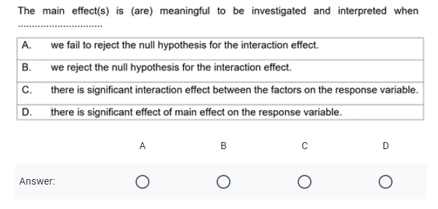 The main effect(s) is (are) meaningful to be investigated and interpreted when
A.
we fail to reject the null hypothesis for the interaction effect.
В.
we reject the null hypothesis for the interaction effect.
there is significant interaction effect between the factors on the response variable.
C.
D.
there is significant effect of main effect on the response variable.
A
B
D
Answer:
