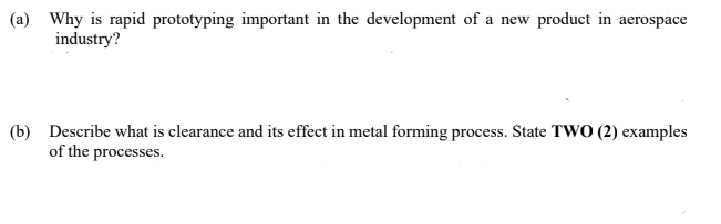 (a) Why is rapid prototyping important in the development of a new product in aerospace
industry?
(b) Describe what is clearance and its effect in metal forming process. State TWO (2) examples
of the processes.
