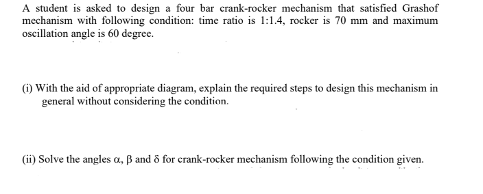 A student is asked to design a four bar crank-rocker mechanism that satisfied Grashof
mechanism with following condition: time ratio is 1:1.4, rocker is 70 mm and maximum
ocillation angle is 60 degree.
(i) With the aid of appropriate diagram, explain the required steps to design this mechanism in
general without considering the condition.
(ii) Solve the angles a, ß and & for crank-rocker mechanism following the condition given.
