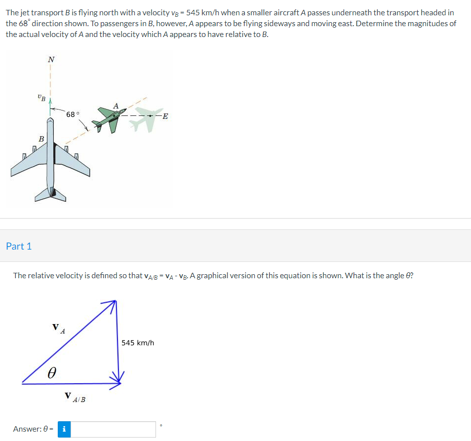 The jet transport B is flying north with a velocity vg = 545 km/h when a smaller aircraft A passes underneath the transport headed in
the 68 direction shown. To passengers in B, however, A appears to be flying sideways and moving east. Determine the magnitudes of
the actual velocity of A and the velocity which A appears to have relative to B.
N
UB
68 °
-E
B
Part 1
The relative velocity is defined so that vA/B = VA - Vg. A graphical version of this equation is shown. What is the angle 0?
545 km/h
V AB
Answer: 0 =
i
