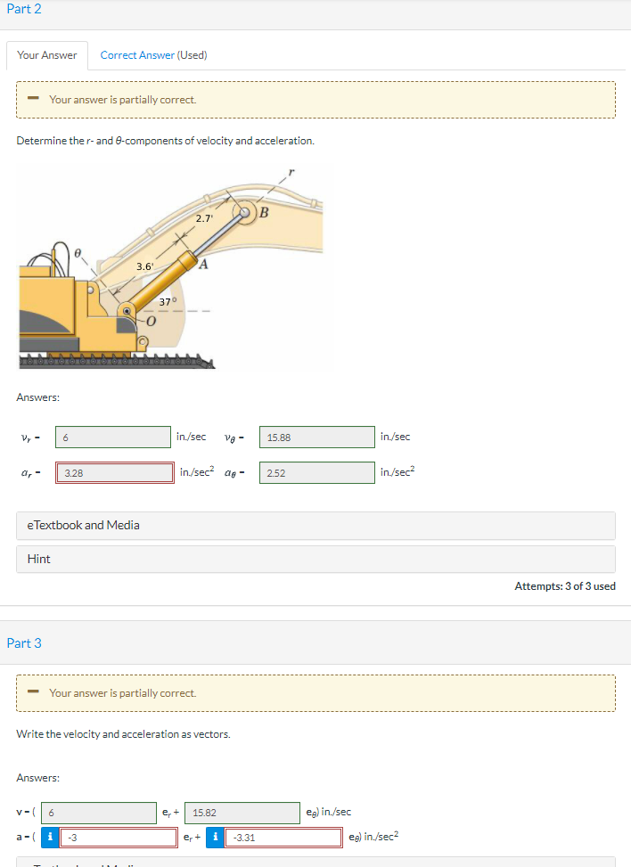 Part 2
Your Answer
Correct Answer (Used)
- Your answer is partially correct.
Determine ther-and e-components of velocity and acceleration.
B
2,7
3.6"
37°
-0
Answers:
V, -
6
in./sec
vg -
15.88
in./sec
а, -
3.28
in/sec ag -
2.52
in./sec?
eTextbook and Media
Hint
Attempts: 3 of 3 used
Part 3
- Your answer is partially correct.
Write the velocity and acceleration as vectors.
Answers:
v-
e, +
15.82
eg) in./sec
a-(
-3
eg) in./sec2
er+
-3.31
