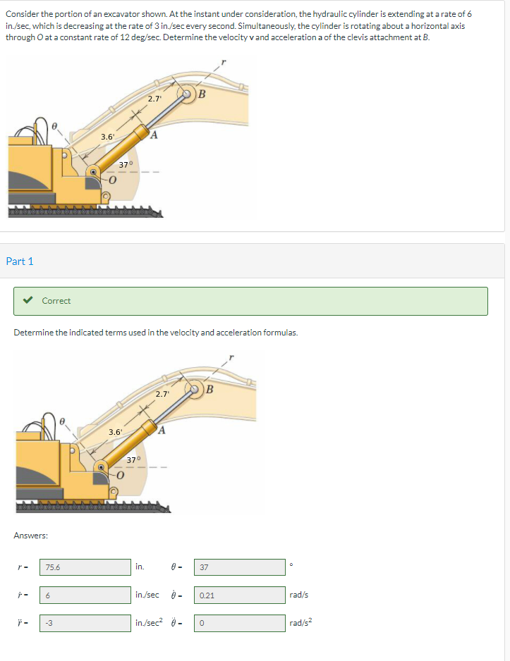 Consider the portion of an excavator shown. At the instant under consideration, the hydraulic cylinder is extending at a rate of 6
in./sec, which is decreasing at the rate of 3 in./secevery second. Simultaneously, the cylinder is rotating about a horizontal axis
through O at a constant rate of 12 deg/sec. Determine the velocity vand acceleration a of the clevis attachment at B.
B
2.7
3.6'
A
37°
Part 1
Correct
Determine the indicated terms used in the velocity and acceleration formulas.
B
2.7
3.6'
'A
37°
Answers:
r-
75.6
in.
37
6
in./sec
0.21
rad/s
in/sec? 9 -
rad/s?
