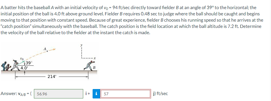 A batter hits the baseball A with an initial velocity of vo = 94 ft/sec directly toward fielder B at an angle of 39° to the horizontal; the
initial position of the ball is 4.0 ft above ground level. Fielder B requires 0.48 sec to judge where the ball should be caught and begins
moving to that position with constant speed. Because of great experience, fielder B chooses his running speed so that he arrives at the
"catch position" simultaneously with the baseball. The catch position is the field location at which the ball altitude is 7.2 ft. Determine
the velocity of the ball relative to the fielder at the instant the catch is made.
439
4.0'
B
214'
Answer: VA/B = ( 56.96
i+ i
j) ft/sec
57
