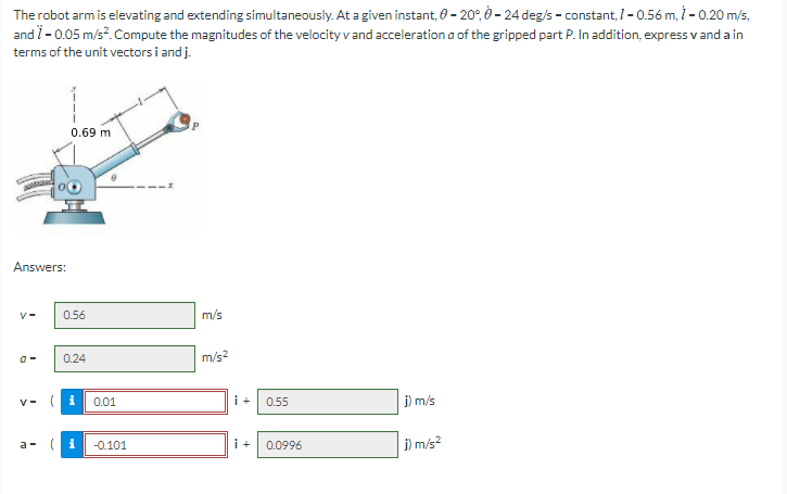 The robot arm is elevating and extending simultaneously. At a given instant, 0 – 20°, – 24 deg/s - constant, I - 0.56 m, - 0.20 m/s,
and i- 0.05 m/s?. Compute the magnitudes of the velocity v and acceleration a of the gripped part P. In addition, express v and a in
terms of the unit vectors i and j.
0.69 m
Answers:
0.56
m/s
0.24
m/s?
V- ( i
0.01
i+
0.55
j) m/s
a - (i
i +
j) m/s?
-0.101
0.0996
