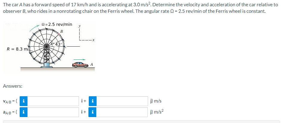 The car A has a forward speed of 17 km/h and is accelerating at 3.0 m/s?. Determine the velocity and acceleration of the car relative to
observer B, who rides in a nonrotating chair on the Ferris wheel. The angular rate Q = 2.5 rev/min of the Ferris wheel is constant.
2=2.5 rev/min
B
43
R = 8.3 m
%3D
Answers:
VA/B =( i
i+ i
j) m/s
aA/B = ( i
i+ i
j) m/s?
