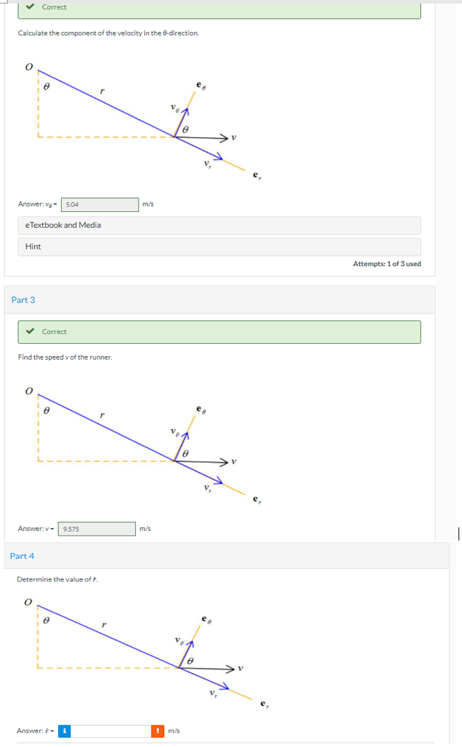 v Correct
Calculate the component of the velocity in the 8-direction.
Ve
m/s
Answer: ve- 5.04
eTextbook and Media
Hint
Attempts: 1 of 3 used
Part 3
v Correct
Find the speed v of the runner.
ea
m/s
Answer: v-
9.575
Part 4
Determine the value of
Ve
! m/s
Answer: -
