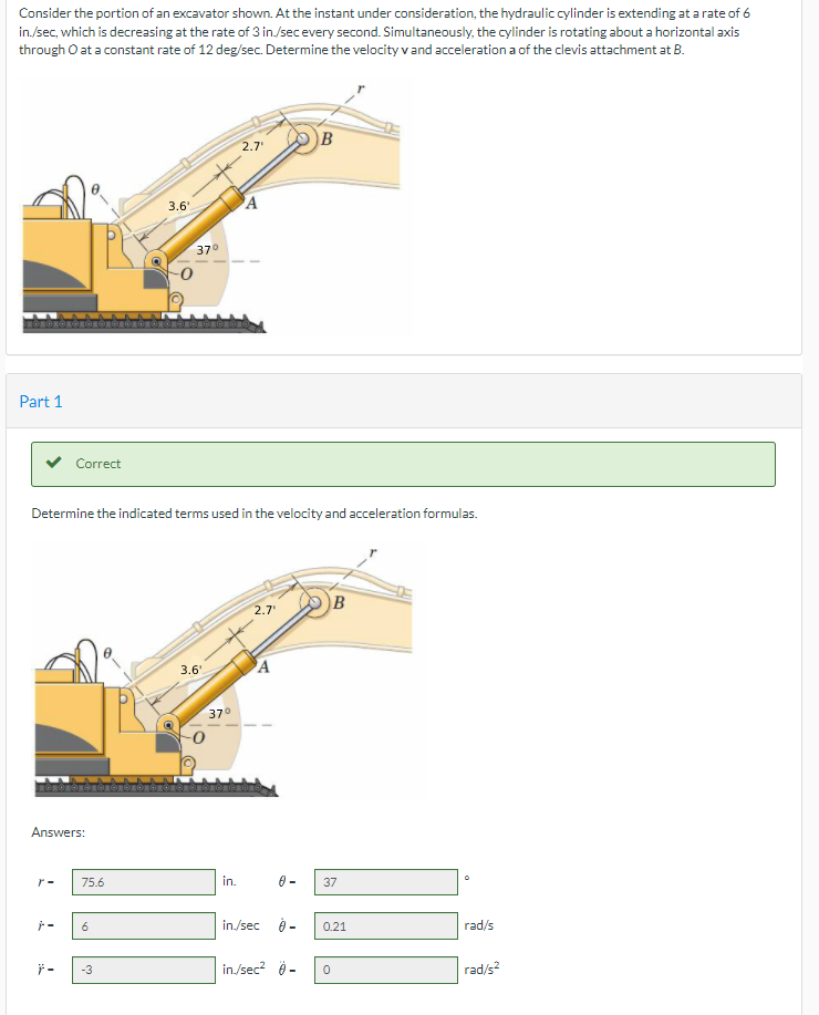 Consider the portion of an excavator shown. At the instant under consideration, the hydraulic cylinder is extending at a rate of 6
in./sec, which is decreasing at the rate of 3 in./secevery second. Simultaneously, the cylinder is rotating about a horizontal axis
through O at a constant rate of 12 deg/sec. Determine the velocity vand acceleration a of the clevis attachment at B.
B
2.7
3.6'
370
Part 1
Correct
Determine the indicated terms used in the velocity and acceleration formulas.
B
2.7'
3.6'
37°
Answers:
r-
75.6
in.
37
in./sec
9 -
0.21
rad/s
-3
in/sec? 0 -
rad/s?
