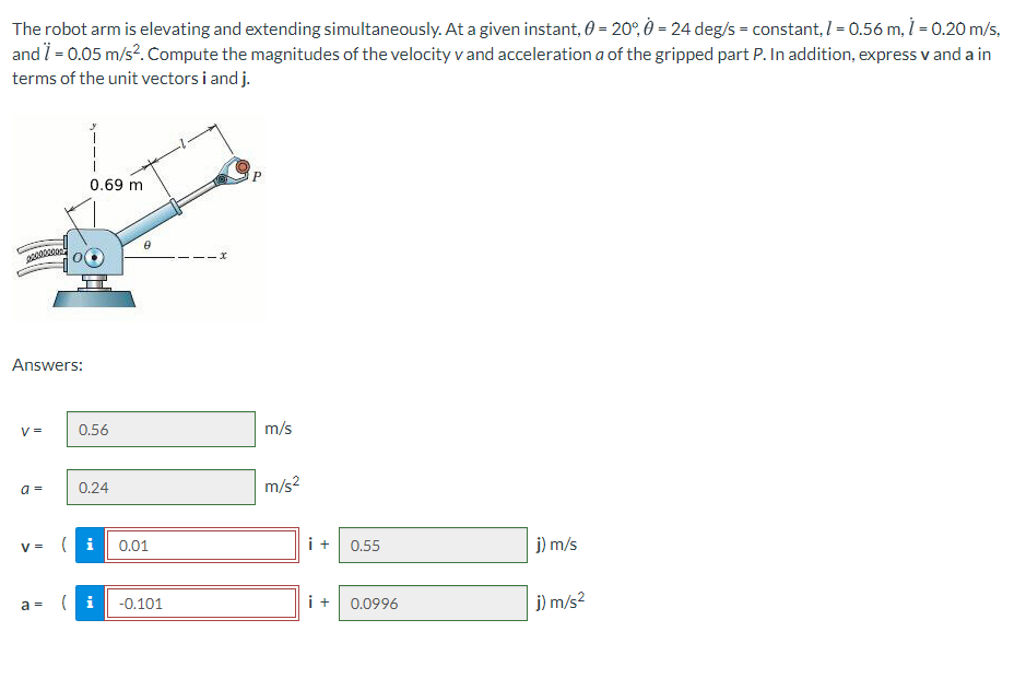 The robot arm is elevating and extending simultaneously. At a given instant, 0 = 20°, 0 = 24 deg/s = constant, 1 = 0.56 m, 1 = 0.20 m/s,
and i = 0.05 m/s?. Compute the magnitudes of the velocity v and acceleration a of the gripped part P. In addition, express v and a in
terms of the unit vectors i and j.
0.69 m
Answers:
V =
0.56
m/s
0.24
m/s?
a =
V = (i 0.01
i + 0.55
j) m/s
i+ 0.0996
j) m/s2
a =
-0.101
