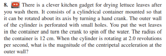 8. D There is a clever kitchen gadget for drying lettuce leaves after
you wash them. It consists of a cylindrical container mounted so that
it can be rotated about its axis by turning a hand crank. The outer wall
of the cylinder is perforated with small holes. You put the wet leaves
in the container and turn the crank to spin off the water. The radius of
the container is 12 cm. When the cylinder is rotating at 2.0 revolutions
per second, what is the magnitude of the centripetal acceleration at the
outer wall?
