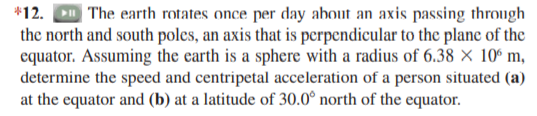 *12. D The earth rotates once per day about an axis passing through
the north and south poles, an axis that is perpendicular to the plane of the
equator. Assuming the carth is a sphere with a radius of 6.38 × 10° m,
determine the speed and centripetal acceleration of a person situated (a)
at the equator and (b) at a latitude of 30.0° north of the equator.
