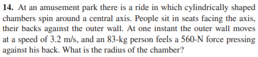 14. At an amusement park there is a ride in which cylindrically shaped
chambers spin around a central axis. People sit in seats facing the axis,
their backs against the outer wall. At one instant the outer wall moves
at a speed of 3.2 m/s, and an 83-kg person feels a 560-N force pressing
against his back. What is the radius of the chamber?
