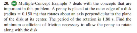 20. Go Multiple-Concept Example 7 deals with the concepts that are
important in this problem. A penny is placed at the outer edge of a disk
(radius = 0.150 m) that rotates about an axis perpendicular to the plane
of the disk at its center. The period of the rotation is 1.80 s. Find the
minimum coefficient of friction necessary to allow the penny to rotate
along with the disk.
