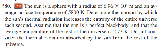 *80. D The sun is a sphere with a radius of 6.96 X 10° m and an av-
erage surface temperature of 5800 K. Determine the amount by which
the sun's thermal radiation increases the entropy of the entire universe
each second. Assume that the sun is a perfect blackbody, and that the
average temperature of the rest of the universe is 2.73 K. Do not con-
sider the thermal radiation absorbed by the sun from the rest of the
universe.
