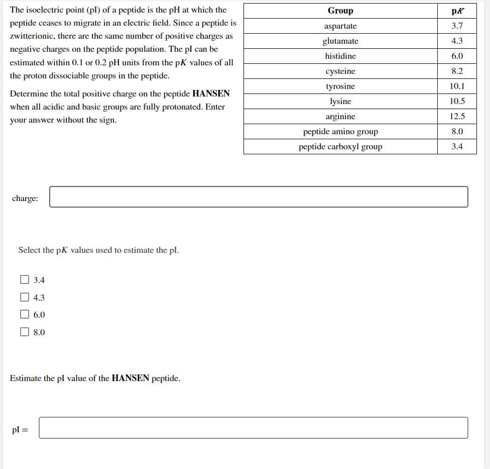 The isoelectric point (pl) of a peptide is the pH at which the
Group
pK
peptide ceases to migrate in an electric field. Since a peptide is
aspartate
3.7
zwitterionic, there are the same number of positive charges as
glutamate
4.3
negative charges on the peptide population. The pl can be
histidine
6.0
estimated within 0.1 or 0.2 pH units from the pK values of all
cysteine
8.2
the proton dissociable groups in the peptide.
tyrosine
10.1
Determine the total positive charge on the peptide HANSEN
lysine
10.5
when all acidic and basic groups are fully protonated. Enter
your answer without the sign.
arginine
12.5
peptide amino group
8.0
peptide carboxyl group
3.4
charge:
Select the pK values used to estimate the pl.
O 3.4
O 4.3
O 6.0
O 8.0
Estimate the pl value of the HANSEN peptide.
pl =
