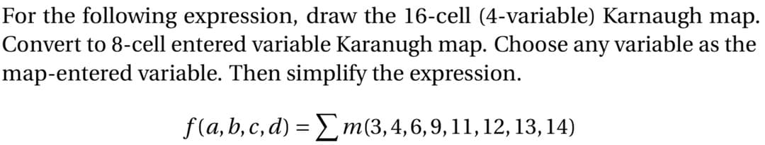 For the following expression, draw the 16-cell (4-variable) Karnaugh map.
Convert to 8-cell entered variable Karanugh map. Choose any variable as the
map-entered variable. Then simplify the expression.
f(a, b, c, d) = Lm(3,4,6,9, 11, 12, 13,14)
