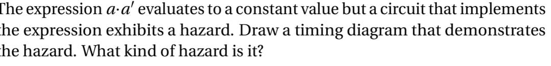 The expression a-a' evaluates to a constant value but a circuit that implements
he expression exhibits a hazard. Draw a timing diagram that demonstrates
he hazard. What kind of hazard is it?
