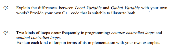 Q2. Explain the differences between Local Variable and Global Variable with your own
words? Provide your own C++ code that is suitable to illustrate both.
Two kinds of loops occur frequently in programming: counter-controlled loops and
sentinel-controlled loops.
Explain each kind of loop in terms of its implementation with your own examples.
Q3.
