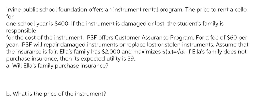 Irvine public school foundation offers an instrument rental program. The price to rent a cello
for
one school year is $400. If the instrument is damaged or lost, the student's family is
responsible
for the cost of the instrument. IPSF offers Customer Assurance Program. For a fee of $60 per
year, IPSF will repair damaged instruments or replace lost or stolen instruments. Assume that
the insurance is fair. Ella's family has $2,000 and maximizes u(w)=√w. If Ella's family does not
purchase insurance, then its expected utility is 39.
a. Will Ella's family purchase insurance?
b. What is the price of the instrument?