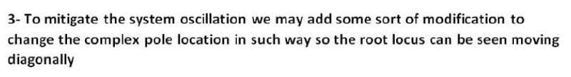 3- To mitigate the system oscillation we may add some sort of modification to
change the complex pole location in such way so the root locus can be seen moving
diagonally
