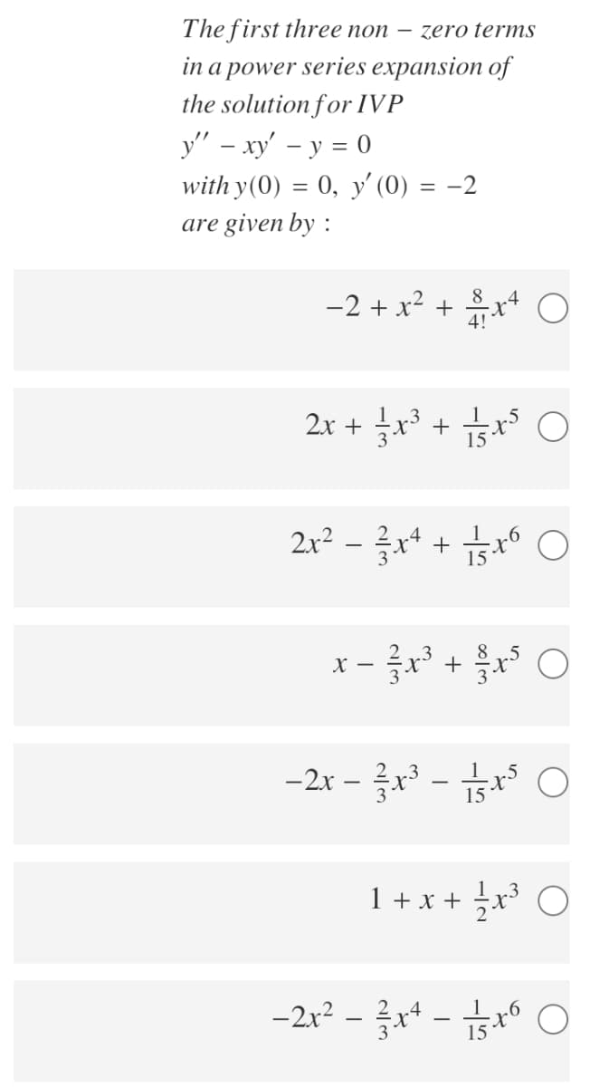 The first three non – zero terms
in a power series expansion of
the solution for IVP
y" – xy' – y = 0
with y(0) = 0, y' (0) = -2
are given by :
-2 + x?
8
+
4!
2x + r³ + x* O
2r2-글서 + tr O
x - x + O
-2x-글x3- ㅇ
|
15
1 + x + x³ O
-2x² – x+ - °
