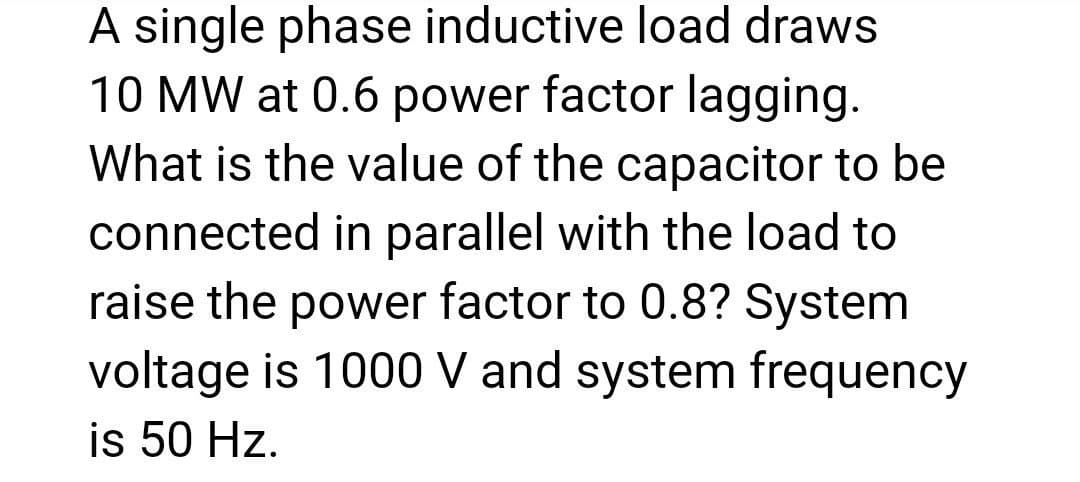 A single phase inductive load draws
10 MW at 0.6 power factor lagging.
What is the value of the capacitor to be
connected in parallel with the load to
raise the power factor to 0.8? System
voltage is 1000 V and system frequency
is 50 Hz.