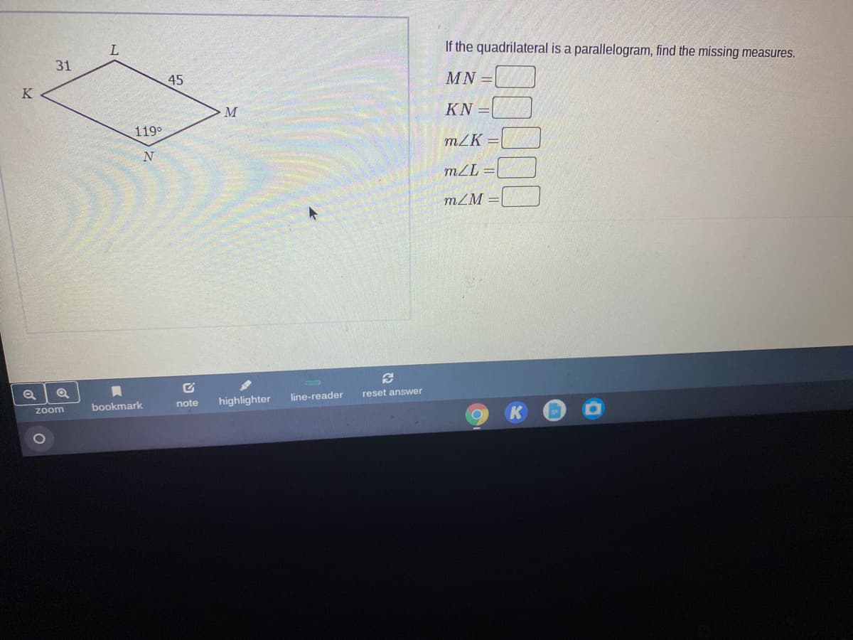 If the quadrilateral is a parallelogram, find the missing measures.
31
45
MN =
K
KN =
119°
mZK =
mZL =
mZM =
note
highlighter
line-reader
reset answer
zoom
bookmark
