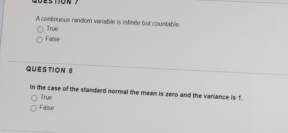 A continuous random variable is infinite but countable.
True
False
QUESTION 8
In the case of the standard. normal the mean is zero and the variance is 1.
O True
False
