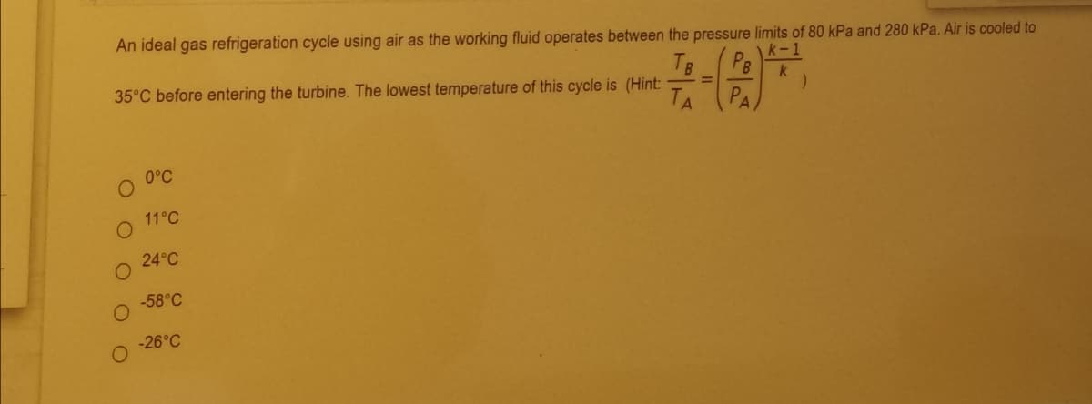 An ideal gas refrigeration cycle using air as the working fluid operates between the pressure limits of 80 kPa and 280 kPa. Air is cooled to
TB
35°C before entering the turbine. The lowest temperature of this cycle is (Hint:
k-1
PB
k
TA
PA
0°C
11°C
24°C
-58°C
-26°C
O O O O
