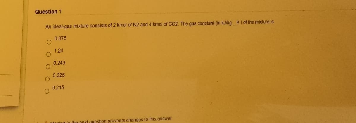 Question 1
An ideal-gas míxture consists of 2 kmol of N2 and 4 kmol of CO2. The gas constant (in kJ/kg_ K) of the mixture Is
0.875
1.24
0.243
0.225
0.215
n the next question prevents changes to this answer
O O
