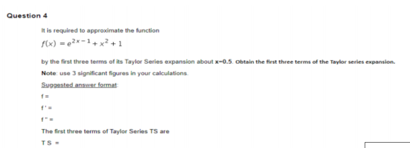 Question 4
It is required to approximate the function
f(x) = e2x-1+ x? + 1
by the first three terms of its Taylor Series expansion about x-0.5. Obtain the first three terms of the Taylor series expansion.
Note: use 3 significant figures in your calculations.
Suggested answer format
f'=
f" =
The first three terms of Taylor Series TS are
TS =
