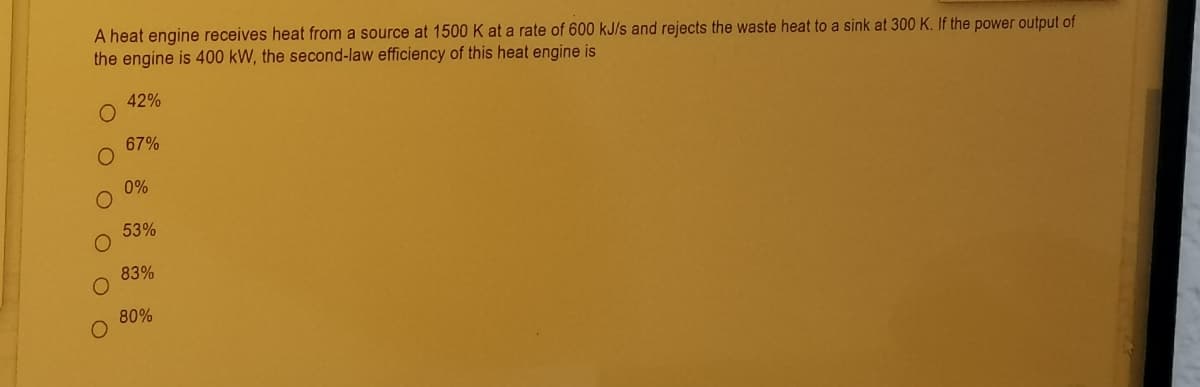 A heat engine receives heat from a source at 1500 K at a rate of 600 kJ/s and rejects the waste heat to a sink at 300 K. If the power output of
the engine is 400 kW, the second-law efficiency of this heat engine is
42%
67%
0%
53%
83%
80%
O O O O O O
