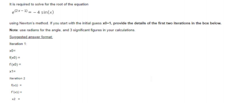 It is required to solva for the root of the equation
e(2x-1)- - 4 sin(x)
using Newton's method. If you start with the initial guess x0-1, provide the details of the first two iterations in the box below.
Note: use radians for the angle, and 3 significant figures in your calculations.
Suggested answer format
Iteration 1:
x0=
f(x0) =
f(x0) =
x1=
Iteration 2
f(x1) =
F'(x1) =
x2 =
