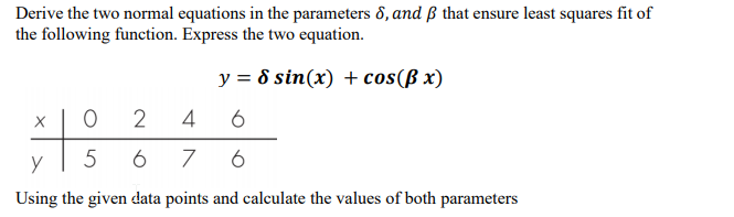 Derive the two normal equations in the parameters 8, and ß that ensure least squares fit of
the following function. Express the two equation.
y = 8 sin(x) + cos(ß x)
X
2
4
6
6
Using the given data points and calculate the values of both parameters
