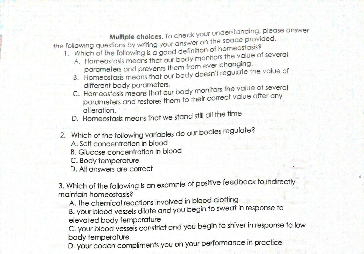 Mutiple choices. To check your understanding, please answer
the following questions by writina vour answer on the space provided.
1. Which of the following is a good definition of homeostasis?
A. Homeostasis means that our body monitors the value of several
parameters and prevents them from ever changing.
B. Homeostasis means that our body doesn't regulate the value of
different body parameters.
C. Homeostasis means that our body monitors the value of several
parameters and restores them to their correct value after any
alteration.
D. Homeostasis means that we stand still all the time
2. Which of the following variables do our bodies regulate?
A. Salt concentration in blood
B. Glucose concentration in blood
C. Body temperature
D. All answers are correct
3. Which of the following is an example of positive feedback to indirectly
maintain homeostasis?
A. the chemical reactions involved in blood clotting
B. your blood vessels dilate and you begin to sweat in response to
elevated body temperature
C. your biood vessels constrict and you begin to shiver in response to low
body temperature
D. your coach compliments you on your performance in practice
