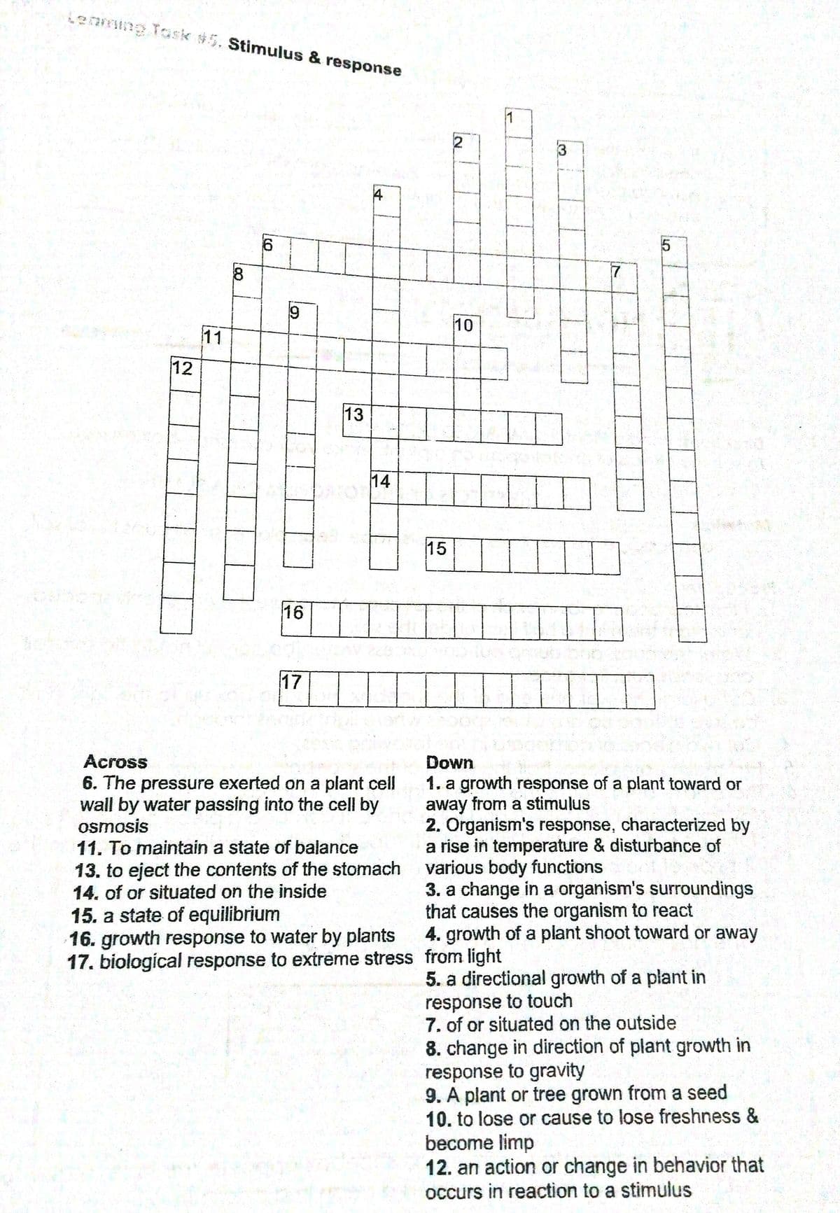 Lenming Task $5. Stimulus & response
1
3
4
10
11
12
13
14
15
16
17
Across
Down
6. The pressure exerted on a plant cell
wall by water passing into the cell by
osmosis
11. To maintain a state of balance
13. to eject the contents of the stomach
14. of or situated on the inside
15. a state of equilibrium
16. growth response to water by plants
17. biological response to extreme stress from light
1. a growth response of a plant toward or
away from a stimulus
2. Organism's response, characterized by
a rise in temperature & disturbance of
various body functions
3. a change in a organism's surroundings
that causes the organism to react
4. growth of a plant shoot toward or away
5. a directional growth of a plant in
response to touch
7. of or situated on the outside
8. change in direction of plant growth in
response to gravity
9. A plant or tree grown from a seed
10. to lose or cause to lose freshness &
become limp
12. an action or change in behavior that
occurs in reaction to a stimulus
