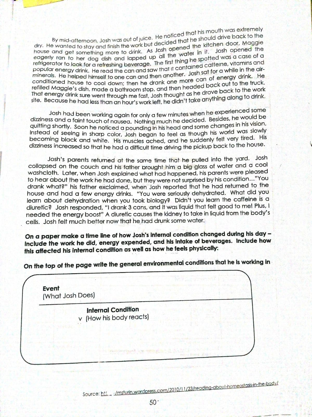 dizziness and a faint touch of nausea. Nothing much he decided. Besides, he would be
bousevanfed to stay and finish the work but decided that he should drive back to the
eageriy toget something more to drink As Josh opened the kitchen door, Maggie
eogeny ran to her dog dish and lanned un all the water in it. Josh opened the
reingerator to look for a refreshing beverade The first thing he spotted was a case of a
Popuiar energy drink. He read the can and saw that ut contained caffeine, vitamins and
conditioned house to cool down: tben he drank one more can of energy annk.
renlied Maggie's dish, mnade a bathrOom ston and then headed back ouf to the frucK.
cito Bogy anink sure went through me fast losh thought as he drove back to the work
sife. Becauše he had less than an hour's work left be didn't take anything along lo ahiriIK.
Josh had been working again for only a few minutes when he experienced some
dizziness and a faint touch of nausea. Nothing much he decided. Besides, he would be
quiming shortfly. Soon he noticed a pounding in his head and some changes in his vision.
Instead of seeing in sharp color, Josh began to feel as though his world was siowly
becoming black and white. His muscles ached, and he suddenly felt very fired. Hs
dizziness increased so that he had o difficult time driving the pickup back to the house.
Josh's parents returned at the same time that he pulled into the yard. Josh
collapsed on the couch and his father brought him a big glass of water and a cool
washcloth. Later, when Josh explained what had happened, his parents were pleased
to hear about the work he had done, but they were not surprised by his condition..."You
drank what?" his father exclaimed, when Josh reported that he had returned to the
U
house and had a few energy drinks. "You were seriously dehydrated. What did you
learn about dehydration when you took biology? Didn't you learn the caffeine is a
diuretic? Josh responded, "I drank 3 cans, and it was liquid that felt good to me! Plus, I
needed the energy boost" A diuretic causes the kidney to take in liquid from the body's
cells. Josh felt much better now that he had drunk some water.
On a paper make a time line of how Josh's internal condition changed during his day -
include the work he did, energy expended, and his intake of beverages. Include how
this affected his internal condition as well as how he feels physically:
On the top of the page write the general environmental conditions that he is working in
Event
(What Josh Does)
Internal Condition
v (How his body reacts)
Source: htt. /msturin.wordpress.com/2010/1 1/23/reading-aboul-homeostasis-in-the-body/
50
