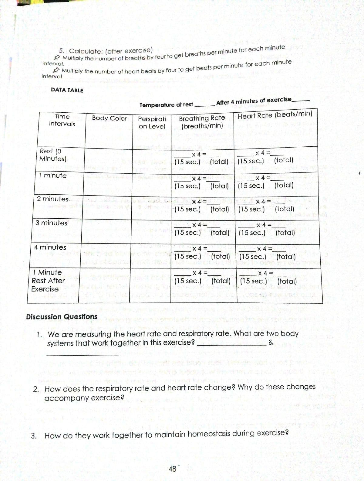 vMUmply the number of breaths by four to get breaths per minute for each minute
interval.
5. Calculate: (after exercise)
yGomply the number of heart beats by four to get beats per minute for each minufe
interval
DATA TABLE
Temperature at rest
After 4 minutes of exercise
Time
Heart Rate (beats/min)
Breathing Rate
(breaths/min)
Body Color
Perspirati
on Level
Intervals
Rest (0
Minutes)
x 4 D
(15 sec.)
x 4 =
(15 sec.)
(total)
(total)
1 minute
X 4 =
X 4 =
(total) (15 sec.)
%3D
(1o sec.)
(total)
2 minutes.
x 4 =
(15 sec.)
x 4 =
(15 sec.)
(total)
(total)
3 minutes
X 4 =
(15 sec.)
X 4 =
(total) (15 sec.)
(total)
4 minutes
X 4 =
(15 sec.)
x 4 D
(15 sec.)
(total)
(total)
1 Minute
Rest After
Exercise
X 4 =
X 4 =
(15 sec.) (total)
(15 sec.)
(total)
Discussion Questions
1. We are measuring the heart rate and respiratory rate. What are two body
systems that work together in this exercise?
&
2. How does the respiratory rate and heart rate change? Why do these changes
accompany exercise?
3. How do they work together to maintain homeostasis during exercise?
48
