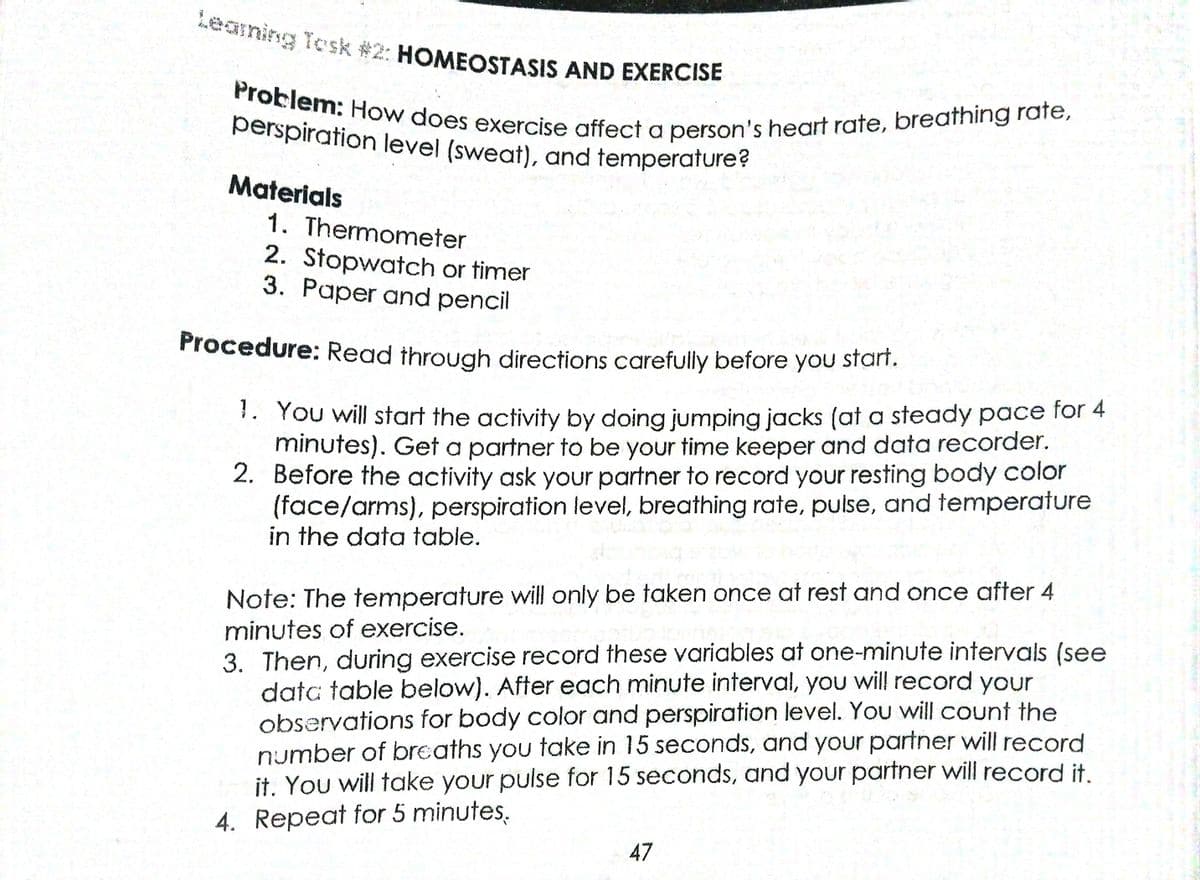 Problem: How does exercise affect a person's heart rate, breathing rate,
Leaning Tosk #2: HOMEOSTASIS AND EXERCISE
perspiration level (sweat), and temperature?
Materials
1. Thermometer
2. Stopwatch or timer
3. Paper and pencil
Procedure: Read through directions carefully before you start.
1. You will start the activity by doing jumping jacks (at a steady pace for 4
minutes). Get a partner to be your time keeper and data recorder.
2. Before the activity ask your partner to record your resting body color
(face/arms), perspiration level, breathing rate, pulse, and temperature
in the data table.
Note: The temperature will only be taken once at rest and once after 4
3. Then, during exercise record these variables at one-minute intervals (see
data table below). After each minute interval, you will record your
observations for body color and perspiration level. You will count the
number of breaths you take in 15 seconds, and your partner will record
it. You will take your pulse for 15 seconds, and your partner will record it.
4. Repeat for 5 minutes,
minutes of exercise.
47
