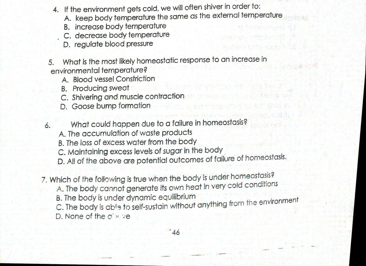 4. If the environment gets cold, we will often shiver in order to:
A. keep body temperature the same as the external temperature
B. increase body temperature
C. decrease body temperature
D. regulate blood pressure
What is the most likely homeostatic response to an increase in
environmental temperature?
A. Blood vesse! Constriction
B. Producing sweat
C. Shivering and muscle contraction
D. Goose bump formation
5.
What could happen due to a failure in homeostasis?
A. The accumulation of waste products
B. The loss of excess water from the body
C. Maintaining excess levels of sugar in the body
D. All of the above are potential outcomes of failure of homeostasis.
6.
7. Which of the following is true when the body is under homeostasis?
A. The body cannot generate its own heat in very cold conditions
B. The body is under dynamic equilibrium
C. The body is able to self-sustain without anything from the environment
D. None of the o' ve
*46
