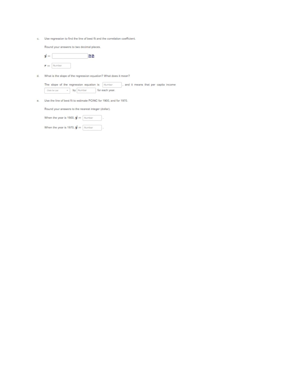 C.
Use regression to find the line of best fit and the correlation coefficient.
Round your answers to two decimal places.
T3=
Number
d.
What is the slope af the regression equation? What does it mean?
The slope of the regression equation is
Number
and it means that per capita income
by Number
for each year.
e.
Use the line of best fit to estimate PCINC for 1900, and for 1970.
Round your answers to the nearest integer (dallar).
When the year is 1900, ý = Number
When the year is 1970, ý = Number
