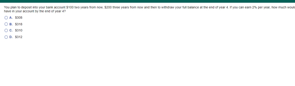 You plan to deposit into your bank account $100 two years from now, $200 three years from now and then to withdraw your full balance at the end of year 4. If you can earn 2% per year, how much would
have in your account by the end of year 4?
O A. $308
O B. $318
Oc. $310
O D. $312
