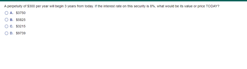 A perpetuity of $300 per year will begin 3 years from today. If the interest rate on this security is 8%, what would be its value or price TODAY?
O A. $3750
B. $5825
Oc. $3215
O D. $9739
