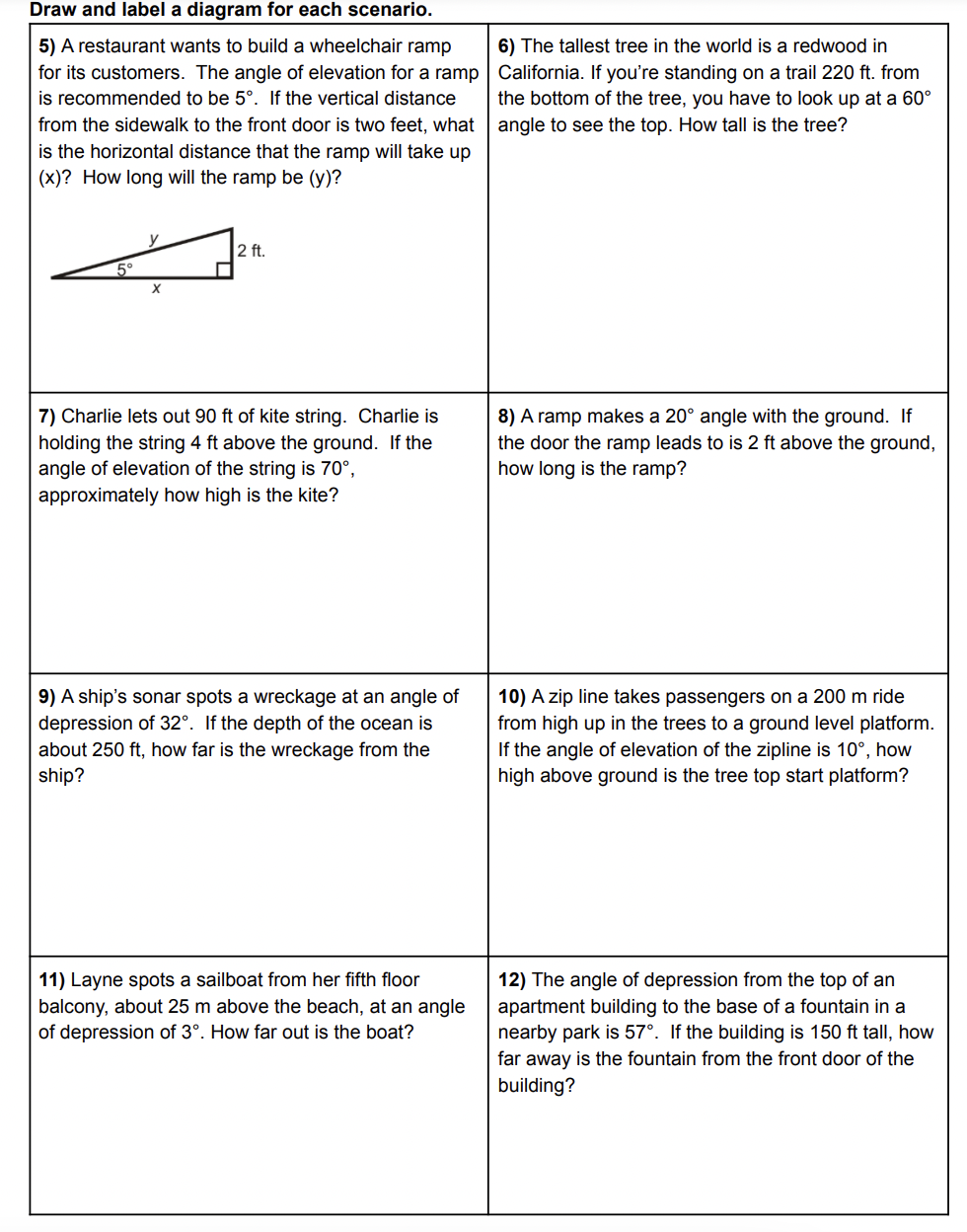 Draw and label a diagram for each scenario.
5) A restaurant wants to build a wheelchair ramp
for its customers. The angle of elevation for a ramp | California. If you're standing on a trail 220 ft. from
is recommended to be 5°. If the vertical distance
from the sidewalk to the front door is two feet, what angle to see the top. How tall is the tree?
is the horizontal distance that the ramp will take up
6) The tallest tree in the world is a redwood in
the bottom of the tree, you have to look up at a 60°
(x)? How long will the ramp be (y)?
2 ft.
X
7) Charlie lets out 90 ft of kite string. Charlie is
holding the string 4 ft above the ground. If the
angle of elevation of the string is 70°,
approximately how high is the kite?
8) A ramp makes a 20° angle with the ground. If
the door the ramp leads to is 2 ft above the ground,
how long is the ramp?
9) A ship's sonar spots a wreckage at an angle of
depression of 32°. If the depth of the ocean is
10) A zip line takes passengers on a 200 m ride
from high up in the trees to a ground level platform.
If the angle of elevation of the zipline is 10°, how
high above ground is the tree top start platform?
about 250 ft, how far is the wreckage from the
ship?
11) Layne spots a sailboat from her fifth floor
12) The angle of depression from the top of an
apartment building to the base of a fountain in a
nearby park is 57°. If the building is 150 ft tall, how
balcony, about 25 m above the beach, at an angle
of depression of 3°. How far out is the boat?
far away is the fountain from the front door of the
building?
