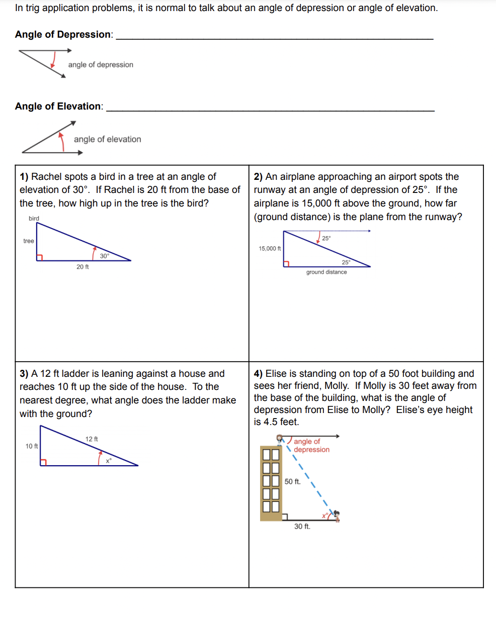 In trig application problems, it is normal to talk about an angle of depression or angle of elevation.
Angle of Depression:
angle of depression
Angle of Elevation:
angle of elevation
1) Rachel spots a bird in a tree at an angle of
2) An airplane approaching an airport spots the
runway at an angle of depression of 25°. If the
airplane is 15,000 ft above the ground, how far
(ground distance) is the plane from the runway?
elevation of 30°. If Rachel is 20 ft from the base of
the tree, how high up in the tree is the bird?
bird
25
tree
15,000 ft
30
25
20 ft
ground distance
3) A 12 ft ladder is leaning against a house and
reaches 10 ft up the side of the house. To the
4) Elise is standing on top of a 50 foot building and
sees her friend, Molly. If Molly is 30 feet away from
the base of the building, what is the angle of
depression from Elise to Molly? Elise's eye height
is 4.5 feet.
nearest degree, what angle does the ladder make
with the ground?
a ) angle of
\ depression
12 ft
10 ft
50 ft.
30 ft.
