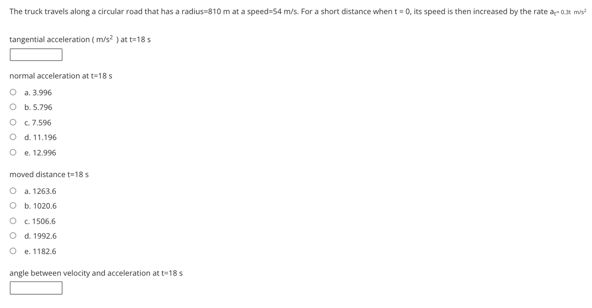 The truck travels along a circular road that has a radius=810 m at a speed=54 m/s. For a short distance when t = 0, its speed is then increased by the rate a= 0.3t m/s?
tangential acceleration ( m/s² ) at t=18 s
normal acceleration at t=18 s
а. 3.996
b. 5.796
c. 7.596
d. 11.196
e. 12.996
moved distance t=18 s
a. 1263.6
b. 1020.6
c. 1506.6
d. 1992.6
e. 1182.6
angle between velocity and acceleration at t=18 s
